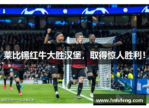 莱比锡红牛大胜汉堡，取得惊人胜利！