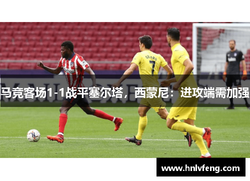马竞客场1-1战平塞尔塔，西蒙尼：进攻端需加强